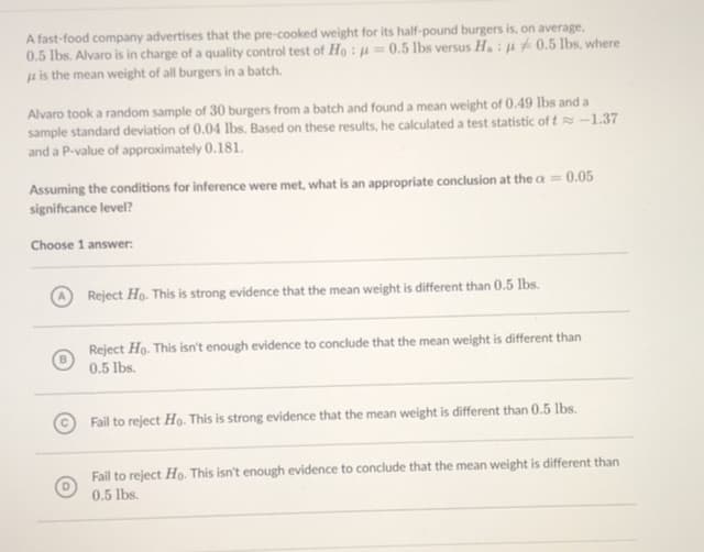 A fast-food company advertises that the pre-cooked weight for its half-pound burgers is, on average,
0.5 lbs. Alvaro is in charge of a quality control test of Ho : µ=0.5 lbs versus Ha : µ # 0.5 lbs, where
µ is the mean weight of all burgers in a batch.
Alvaro took a random sample of 30 burgers from a batch and found a mean weight of 0.49 lbs and a
sample standard deviation of 0.04 lbs. Based on these results, he calculated a test statistic of t-1.37
and a P-value of approximately 0.181.
Assuming the conditions for inference were met, what is an appropriate conclusion at the a = 0.05
significance level?
Choose 1 answer:
Reject Ho. This is strong evidence that the mean weight is different than 0.5 lbs.
Reject Ho. This isn't enough evidence to conclude that the mean weight is different than
0.5 lbs.
Fail to reject Ho. This is strong evidence that the mean weight is different than 0.5 lbs.
Fail to reject Ho. This isn't enough evidence to conclude that the mean weight is different than
0.5 lbs.
