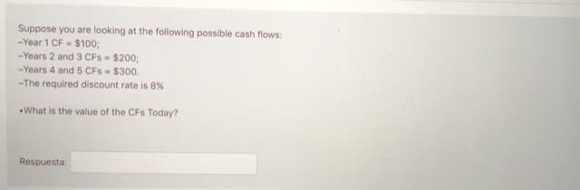 Suppose you are looking at the following possible cash flows:
-Year 1 CF = $100;
-Years 2 and 3 CFs $200;
-Years 4 and 5 CFs- $300.
-The required discount rate is 8%
What is the value of the CFs Today?
Respuesta:
