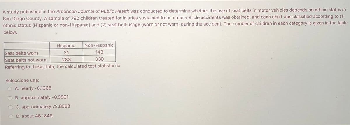 A study published in the American Journal of Public Health was conducted to determine whether the use of seat belts in motor vehicles depends on ethnic status in
San Diego County. A sample of 792 children treated for injuries sustained from motor vehicle accidents was obtained, and each child was classified according to (1)
ethnic status (Hispanic or non-Hispanic) and (2) seat belt usage (worn or not worn) during the accident. The number of children in each category is given in the table
below.
Hispanic
Non-Hispanic
Seat belts worn
31
148
Seat belts not worn
283
330
Referring to these data, the calculated test statistic is:
Seleccione una:
O A. nearly -0.1368
B. approximately -0.9991
O C. approximately 72.8063
O D. about 48.1849
