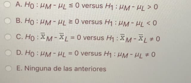 A. Ho : HM - HL s0 versus H1 :HM - HL > 0
B. Ho : HM - HL z0 versus Hh:HM-HL<O
O C. Ho: XM-XL = 0 versus H1 : XM-XL # 0
%3D
D. Ho : HM - HL =0 versus H1:HM-HL # 0
E. Ninguna de las anteriores
