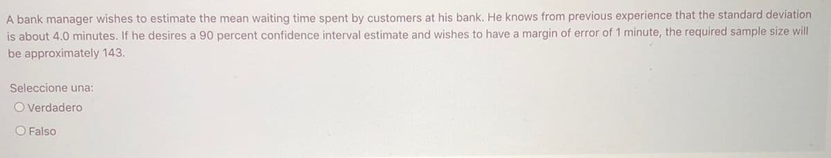 A bank manager wishes to estimate the mean waiting time spent by customers at his bank. He knows from previous experience that the standard deviation
is about 4.0 minutes. If he desires a 90 percent confidence interval estimate and wishes to have a margin of error of 1 minute, the required sample size will
be approximately 143.
Seleccione una:
O Verdadero
O Falso
