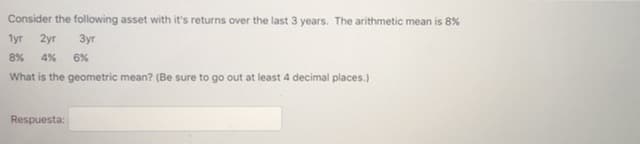 Consider the following asset with it's returns over the last 3 years. The arithmetic mean is 8%
1yr 2yr 3yr
8% 4% 6%
What is the geometric mean? (Be sure to go out at least 4 decimal places.)
Respuesta:
