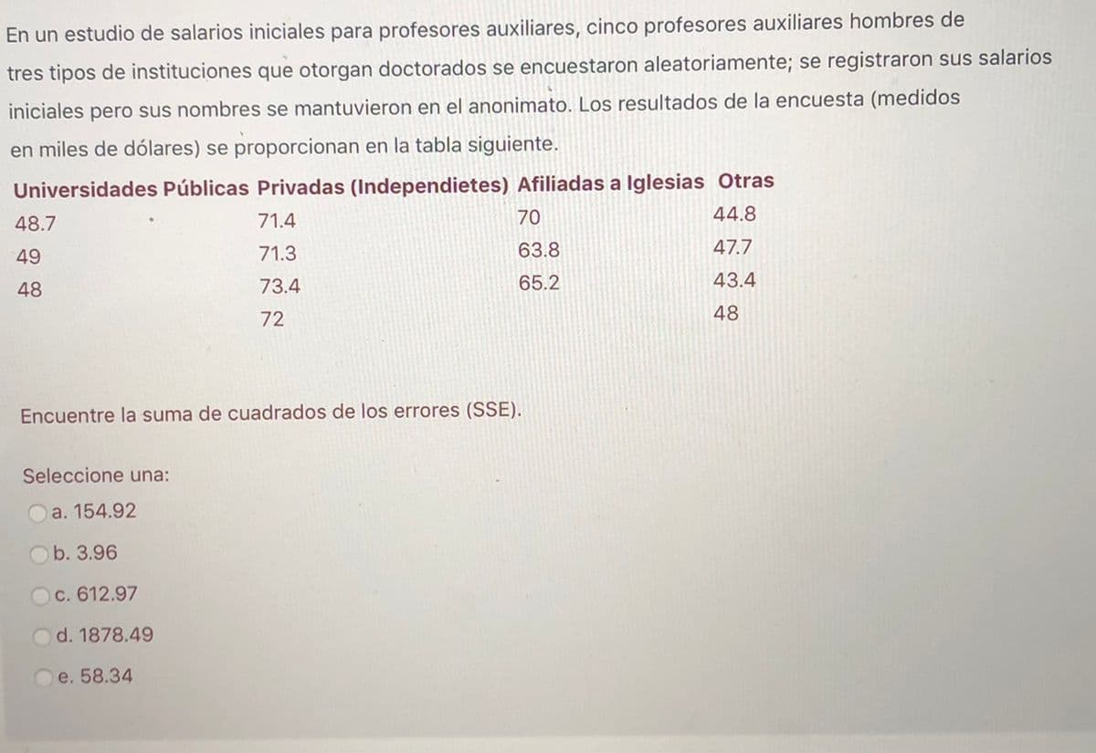 En un estudio de salarios iniciales para profesores auxiliares, cinco profesores auxiliares hombres de
tres tipos de instituciones que otorgan doctorados se encuestaron aleatoriamente; se registraron sus salarios
iniciales pero sus nombres se mantuvieron en el anonimato. Los resultados de la encuesta (medidos
en miles de dólares) se proporcionan en la tabla siguiente.
Universidades Públicas Privadas (Independietes) Afiliadas a Iglesias Otras
44.8
48.7
71.4
70
49
71.3
63.8
47.7
48
73.4
65.2
43.4
72
48
Encuentre la suma de cuadrados de los errores (SSE).
Seleccione una:
a. 154.92
Ob. 3.96
c. 612.97
d. 1878.49
e. 58.34
