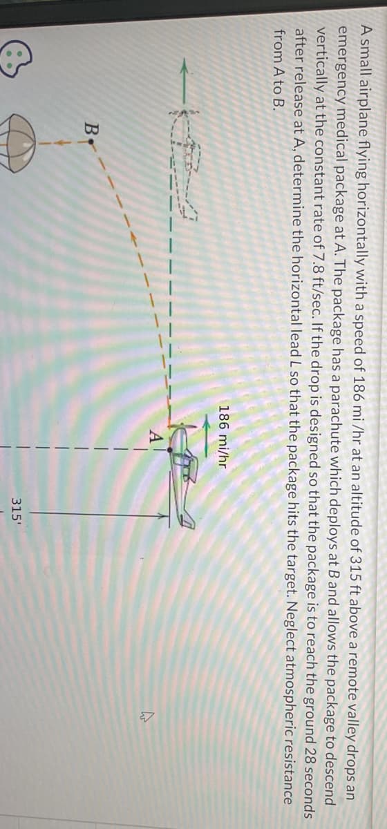 A small airplane flying horizontally with a speed of 186 mi/hr at an altitude of 315 ft above a remote valley drops an
emergency medical package at A. The package has a parachute which deploys at B and allows the package to descend
vertically at the constant rate of 7.8 ft/sec. If the drop is designed so that the package is to reach the ground 28 seconds
after release at A, determine the horizontal lead L so that the package hits the target. Neglect atmospheric resistance
from A to B.
B.
186 mi/hr
A
315'
A