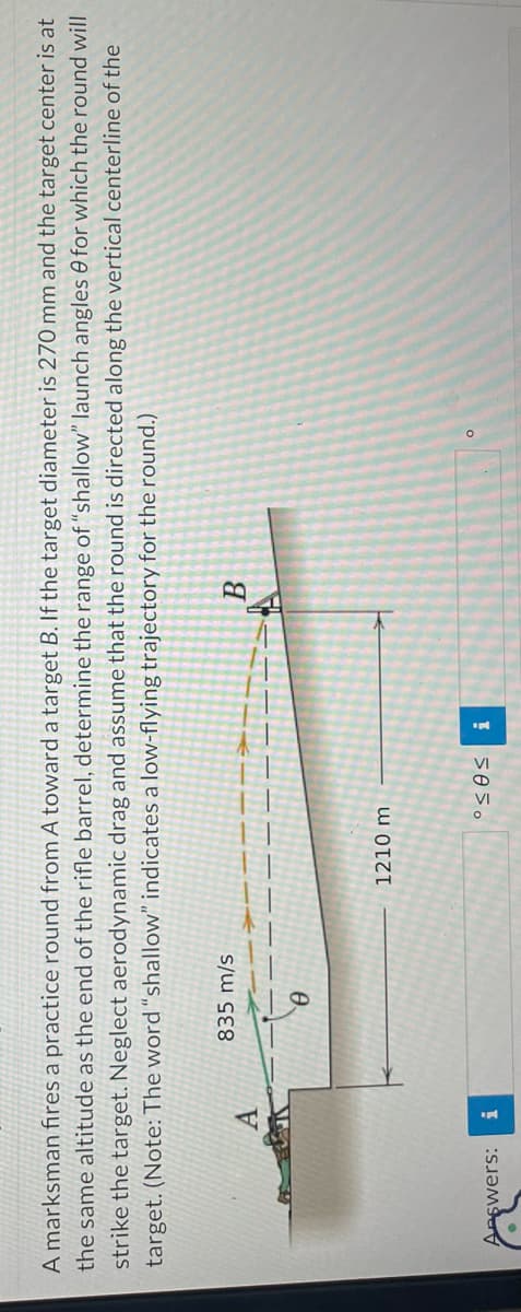 A marksman fires a practice round from A toward a target B. If the target diameter is 270 mm and the target center is at
the same altitude as the end of the rifle barrel, determine the range of "shallow" launch angles for which the round will
strike the target. Neglect aerodynamic drag and assume that the round is directed along the vertical centerline of the
target. (Note: The word "shallow" indicates a low-flying trajectory for the round.)
A
Answers: i
835 m/s
Ꮎ
1210 m
°<0<
i
B