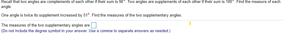 Recall that two angles are complements of each other if their sum is 90°. Two angles are supplements of each other if their sum is 180°. Find the measure of each
angle.
One angle is twice its supplement increased by 51°. Find the measures of the two supplementary angles.
The measures of the two supplementary angles are
(Do not include the degree symbol in your answer. Use a comma to separate answers as needed.)
