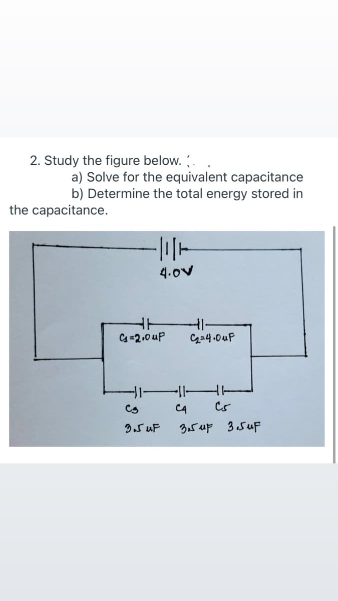 2. Study the figure below. .
a) Solve for the equivalent capacitance
b) Determine the total energy stored in
the capacitance.
4.ov
C=2,0 uP
G34.0uP
1-
C4
3.5 uF 3 SuF
