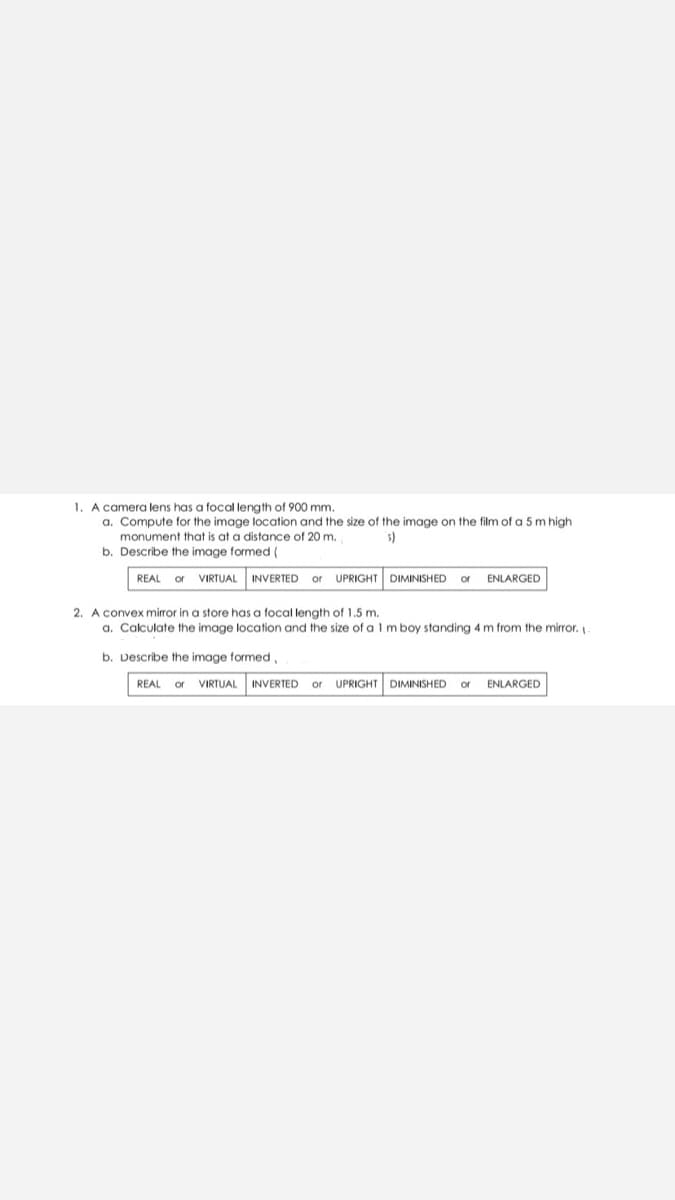 1. A camera lens has a focal length of 900 mm.
a. Compute for the image location and the size of the image on the film of a 5 m high
monument that is at a distance of 20 m.
s)
b. Describe the image formed (
REAL or VIRTUAL
INVERTED
UPRIGHT DIMINISHED
ENLARGED
or
or
2. A convex mirror in a store has a focal length of 1.5 m.
a. Calculate the image location and the size of a l m boy standing 4 m from the mirror.
b. Describe the image formed,
REAL or VIRTUAL
INVERTED or
UPRIGHT DIMINISHED
ENLARGED
or
