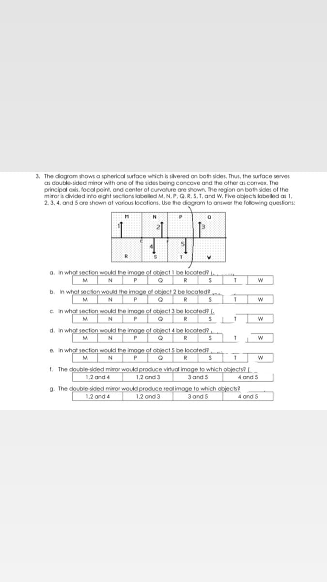 3. The diagram shows a spherical surface which is silvered on both sides. Thus, the surface serves
as double-sided mirror with one of the sides being concave and the other as convex. The
principal axis, focal point, and center of curvature are shown. The region on both sides of the
mirror is divided into eight sections labelled M, N, P, Q, R, S, T, and W. Five objects labelled as 1,
2, 3, 4, and 5 are shown at various locations. Use the diagram to answer the following questions:
R
a. In what section would the image of object 1 be located? \.
M
P
R
b.
In what section would the image of object 2 be located?
M
N
Q
R
S
c. In what section would the image of object 3 be located? (,
N
P
Q
R
d. In what section would the image of object 4 be located?
M
P
Q
R
e. In what section would the image of object 5 be located?
M
P
Q
R
f. The double-sided mirror would produce virtual image to which objects? (
1.2 and 3
1,2 and 4
3 and 5
4 and 5
g. The double-sided mirror would produce real image to which objects?
1.2 and 4
1,2 and 3
3 and 5
4 and 5
