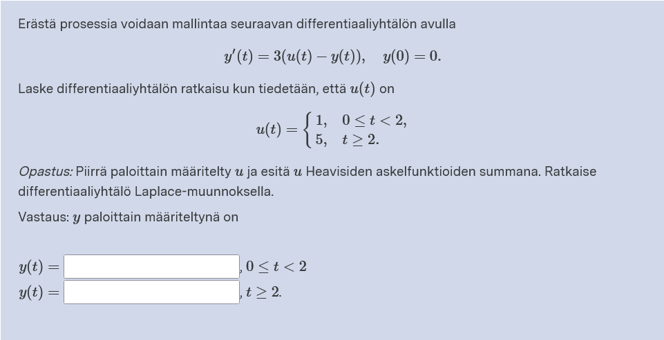 Erästä prosessia voidaan mallintaa seuraavan differentiaaliyhtälön avulla
y' (t) = 3(u(t) – y(t)), y(0) = 0.
Laske differentiaaliyhtälön ratkaisu kun tiedetään, että u(t) on
u(t) = {;
1, 0<t< 2,
5, t> 2.
Opastus: Piirrä paloittain määritelty u ja esitä u Heavisiden askelfunktioiden summana. Ratkaise
differentiaaliyhtälö Laplace-muunnoksella.
Vastaus: y paloittain määriteltynä on
y(t)
0<t< 2
y(t)
,t> 2.
