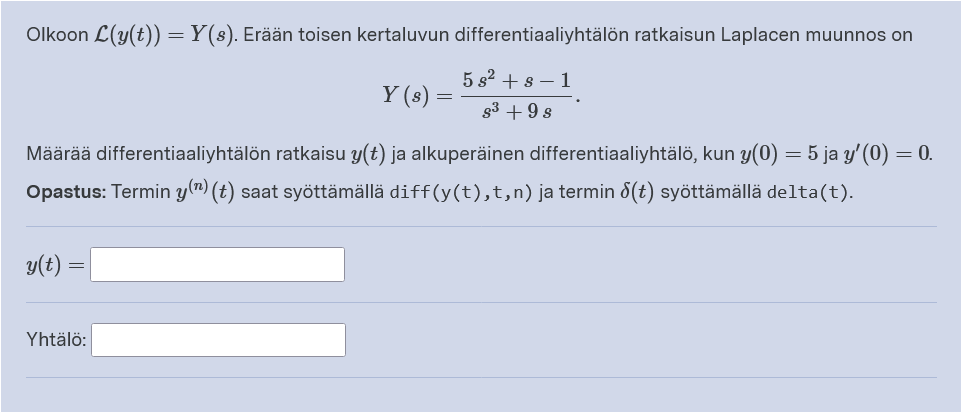 Olkoon L(y(t)) =Y(s). Erään toisen kertaluvun differentiaaliyhtälön ratkaisun Laplacen muunnos on
5 s2 + 8 – 1
Y (s)
g3 + 9 s
Määrää differentiaaliyhtälön ratkaisu y(t) ja alkuperäinen differentiaaliyhtälö, kun y(0) = 5 ja y' (0) = 0.
Opastus: Termin y(") (t) saat syöttämällä diff(y(t),t,n)ja termin 8(t) syöttämällä delta(t).
y(t) :
Yhtälö:
