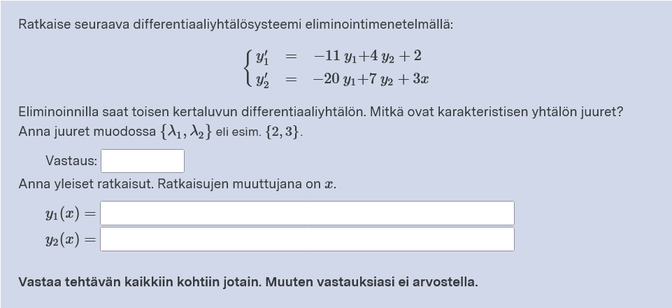 Ratkaise seuraava differentiaaliyhtälösysteemi eliminointimenetelmällä:
-11 y1+4 y2 + 2
-20 yı+7 y2 + 3x
Eliminoinnilla saat toisen kertaluvun differentiaaliyhtälön. Mitkä ovat karakteristisen yhtälön juuret?
Anna juuret muodossa {A1, A2} eli esim. {2, 3}.
Vastaus:
Anna yleiset ratkaisut. Ratkaisujen muuttujana on x.
Y1 (x) =
Y2 (x) =
Vastaa tehtävän kaikkiin kohtiin jotain. Muuten vastauksiasi ei arvostella.
