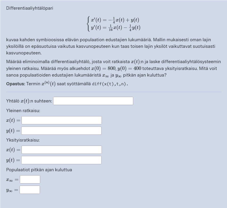 Differentiaaliyhtälöpari
Sa'(t) = -a(t) + y(t)
lo (t) = i,#(t) – y(t)
kuvaa kahden symbioosissa elävän populaation edustajien lukumääriä. Mallin mukaisesti oman lajin
yksilöillä on epäsuotuisa vaikutus kasvunopeuteen kun taas toisen lajin yksilöt vaikuttavat suotuisasti
kasvunopeuteen.
Määrää eliminoimalla differentiaaliyhtälö, josta voit ratkaista x(t):n ja laske differentiaaliyhtälösysteemin
yleinen ratkaisu. Määrää myös alkuehdot x (0) = 800, y(0) = 400 toteuttava yksityisratkaisu. Mitä voit
sanoa populaatioiden edustajien lukumääristä x. ja Yoo pitkän ajan kuluttua?
Opastus: Termin æ(") (t) saat syöttämällä diff(x(t),t,n).
Yhtälö x(t):n suhteen:
Yleinen ratkaisu:
¤(t) =
y(t)
Yksityisratkaisu:
æ(t)
y(t)
Populaatiot pitkän ajan kuluttua
Yoo =
