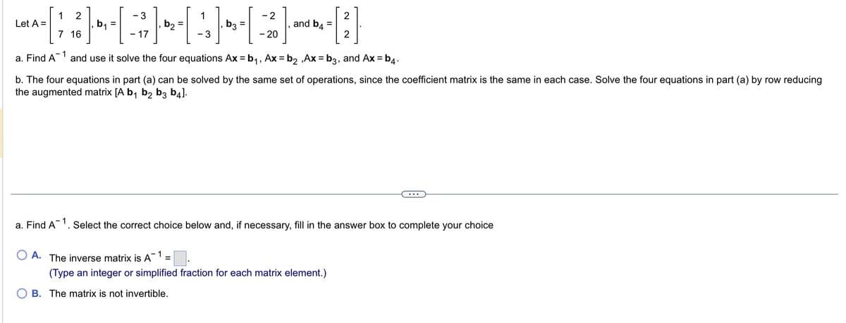 1
=[
-~-;}-·[AB-{]
3
Let A =
1 2
7 16
a. Find A
b₁ =
3
1
17
2
20
and b4
O A. The inverse matrix is A-1 =
1
a. Find A and use it solve the four equations Ax=b₁, Ax=b₂,Ax=b3, and Ax=b4.
=
b. The four equations in part (a) can be solved by the same set of operations, since the coefficient matrix is the same in each case. Solve the four equations in part (a) by row reducing
the augmented matrix [A b₁ b2 b3 b4].
2
2
(Type an integer or simplified fraction for each matrix element.)
B. The matrix is not invertible.
Select the correct choice below and, if necessary, fill in the answer box to complete your choice