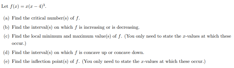 Let f(x) = x(x-4)³.
(a) Find the critical number(s) of f.
(b) Find the interval(s) on which f is increasing or is decreasing.
(c) Find the local minimum and maximum value(s) of f. (You only need to state the x-values at which these
occur.)
(d) Find the interval(s) on which f is concave up or concave down.
(e) Find the inflection point(s) of f. (You only need to state the x-values at which these occur.)