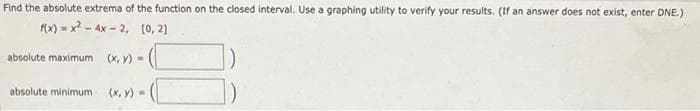 Find the absolute extrema of the function on the closed interval. Use a graphing utility to verify your results. (If an answer does not exist, enter DNE.)
f(x)=x²-4x-2,
[0, 2]
absolute maximum (x, y) =
absolute minimum
(x, y) =