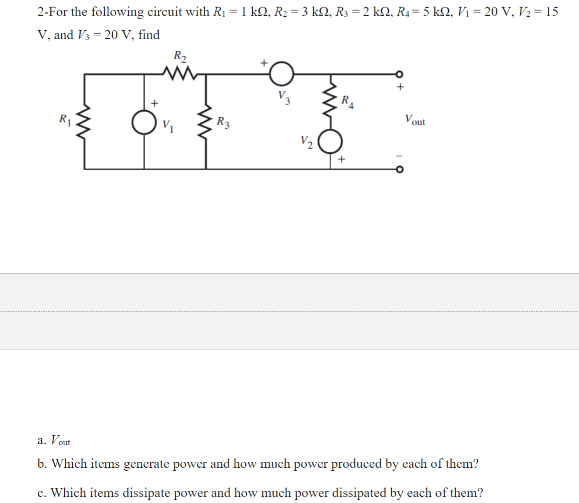 2-For the following circuit with R₁ = 1 kN, R₂ = 3 kN, R3 = 2 kN, R4= 5 kN, V₁ = 20 V, V₂ = 15
V, and V3 = 20 V, find
R₁
+
R₂
R3
V₂
R4
+
+
Vout
a. Vout
b. Which items generate power and how much power produced by each of them?
c. Which items dissipate power and how much power dissipated by each of them?