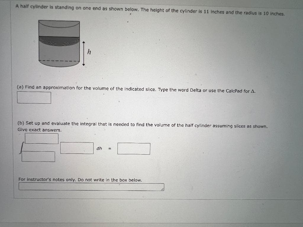 A half cylinder is standing on one end as shown below. The height of the cylinder is 11 inches and the radius is 10 inches.
h
(a) Find an approximation for the volume of the indicated slice. Type the word Delta or use the CalcPad for A.
(b) Set up and evaluate the integral that is needed to find the volume of the half cylinder assuming slices as shown.
Give exact answers.
dh =
For instructor's notes only. Do not write in the box below.