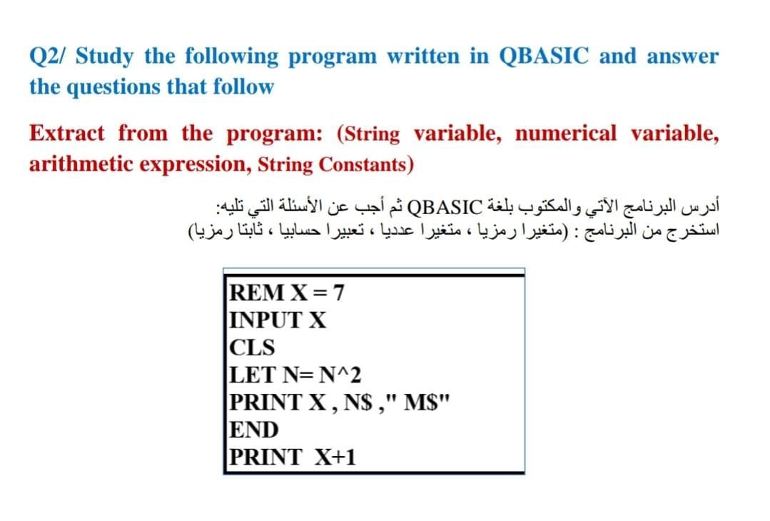 Q2/ Study the following program written in QBASIC and answer
the questions that follow
Extract from the program: (String variable, numerical variable,
arithmetic expression, String Constants)
أدرس البرنامج الآتي والمكتوب بلغة QBASIC ثم أجب عن الأسئلة التي تليه
استخرج من البرنامج : )متغيرا رمزا ، متغيرا عدديا ، تعبيرا حسابيا ، ثابتا رمزيا(
REM X = 7
INPUT X
|CLS
|LET N= N^2
PRINT X, N$ ," MS"
END
PRINT X+1
