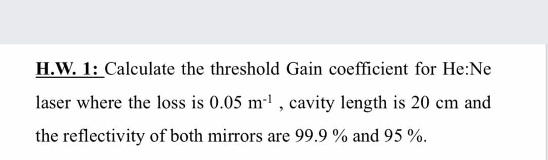 H.W. 1: Calculate the threshold Gain coefficient for He:Ne
laser where the loss is 0.05 m- , cavity length is 20 cm and
the reflectivity of both mirrors are 99.9 % and 95 %.
