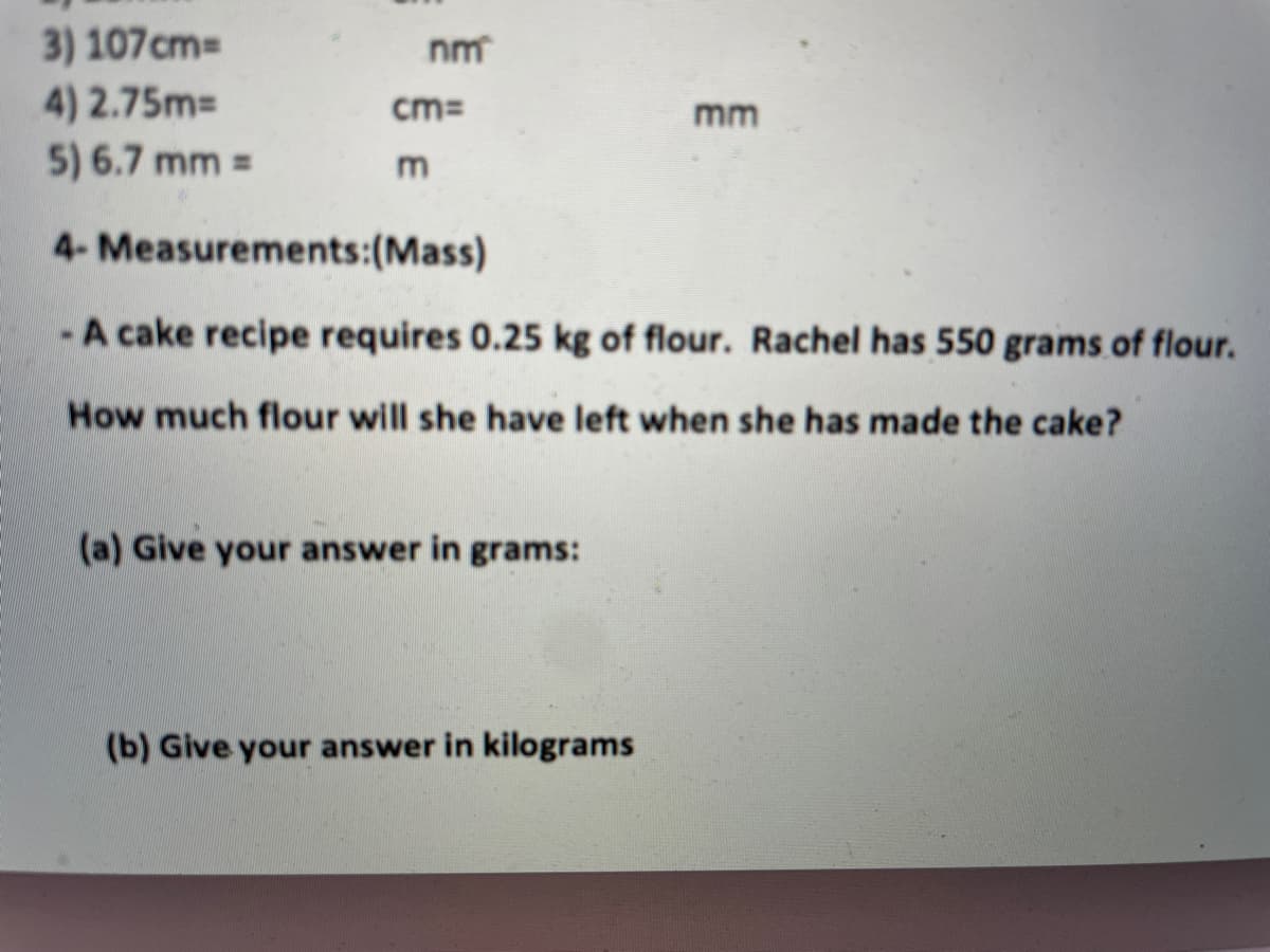 3) 107cm
4) 2.75m=
5) 6.7 mm =
nm
cm=
mm
4- Measurements:(Mass)
-A cake recipe requires 0.25 kg of flour. Rachel has 550 grams of flour.
How much flour will she have left when she has made the cake?
(a) Give your answer in grams:
(b) Give your answer in kilograms
