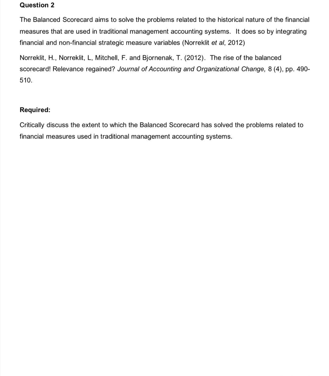 Question 2
The Balanced Scorecard aims to solve the problems related to the historical nature of the financial
measures that are used in traditional management accounting systems. It does so by integrating
financial and non-financial strategic measure variables (Norreklit et al, 2012)
Norreklit, H., Norreklit, L, Mitchell, F. and Bjornenak, T. (2012). The rise of the balanced
scorecard! Relevance regained? Journal of Accounting and Organizational Change, 8 (4), pp. 490-
510.
Required:
Critically discuss the extent to which the Balanced Scorecard has solved the problems related to
financial measures used in traditional management accounting systems.