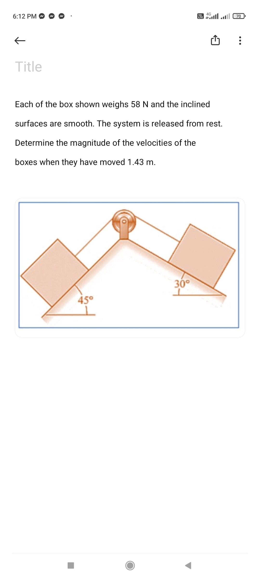 4G
6:12 PM
A ll ll 70
Title
Each of the box shown weighs 58 N and the inclined
surfaces are smooth. The system is released from rest.
Determine the magnitude of the velocities of the
boxes when they have moved 1.43 m.
30°
45°
