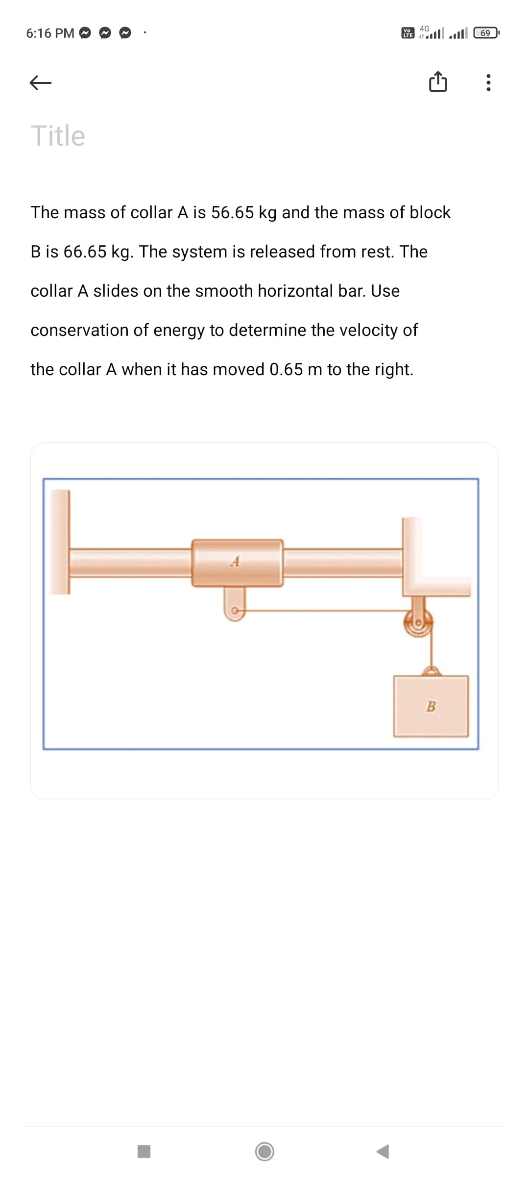 4G
6:16 PM
69
Title
The mass of collar A is 56.65 kg and the mass of block
B is 66.65 kg. The system is released from rest. The
collar A slides on the smooth horizontal bar. Use
conservation of energy to determine the velocity of
the collar A when it has moved 0.65 m to the right.
