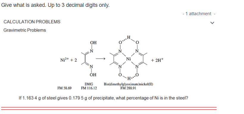 Give what is asked. Up to 3 decimal digits only.
- 1 attachment -
CALCULATION PROBLEMS
Gravimetric Problems
OH
Ni²* + 2
Ni
+ 2H*
DMG
FM 116.12
Bis(dimethylglyoximate)nickel(II)
FM 288.91
FM 58.69
If 1.163 4 g of steel gives 0.179 5 g of precipitate, what percentage of Ni is in the steel?
