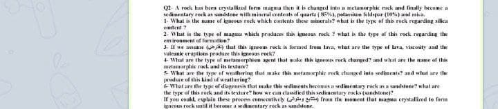 Q2- A rock has been crystallized form magma then it is changed into a metamorphic rock and finally hecome a
sedimentary reck as sandstone with mineral contents of quarta ( 85%), putassium feldspar (10%) and mica.
1- What is the name of igneous rock which contents these minerals? what is the type of this ruck regarding silica
content ?
2. What is the type of mugma whicla produces this igneous rock ? what is the type of this rock regarding the
emironment of formation?
3- If we assume (jy thut this igneous rock is formed from lava, what are the type of bava, viscosity and the
volcanie eruptions produce this igneoas rock?
+ What are the type of metamorphism agent that make this igneous rock changed? and what are the name of this
metamorphic ruck and its texture?
5 What are the type of weathering that make this metamorphie rock changed inte sediments? and what are the
produce of this kind uf weathering?
6 What are the type of diagenesis that make this sediments hecomes a sedimentary rock as a sandstone? what are
thhe type of this rock and its texture? how we cun classified this sedimentary rocks (sandstone)?
If you could, explain these process consecutively is from the moment that magma crystallized to form
igneous rock until it become a sedimentary rock as sandstone.
