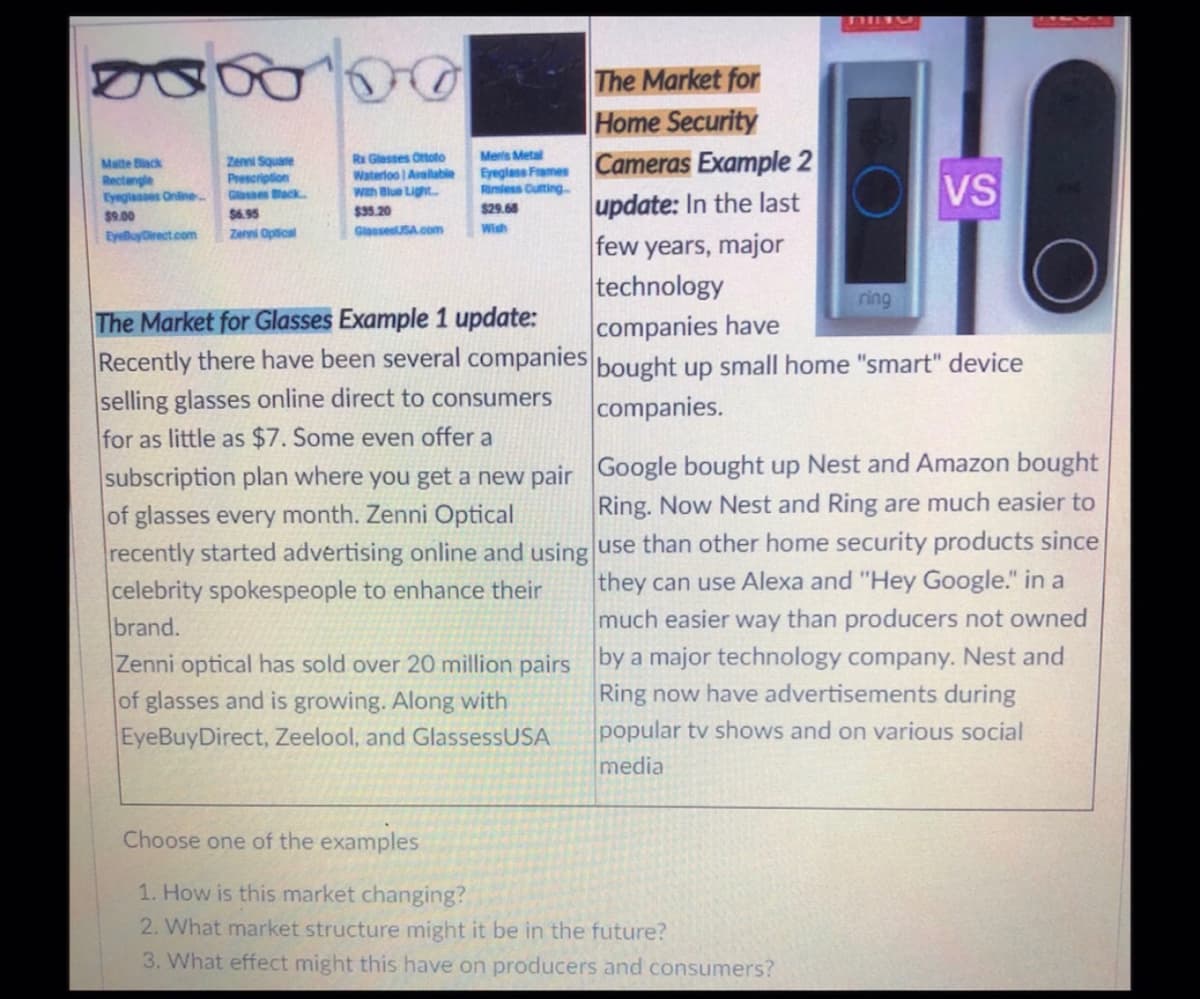 The Market for
Home Security
Ereglies Frames Cameras Example 2
update: In the last
few years, major
technology
companies have
R Glesses Ortoto
Meris Metal
Matte Black
Rectengle
Eysglasses Onine.
Zenni Square
Prescription
VS
Waterloo Aralable
Gbsses ack
Wth Blue Light.
Rimiess Cuting
$29.68
$35.20
GlaesesUSA.com
$9.00
$6.95
EyluyDrect.com
Zenni Optical
Wish
ring
The Market for Glasses Example 1 update:
Recently there have been several companies bought up small home "smart" device
selling glasses online direct to consumers
companies.
for as little as $7. Some even offer a
subscription plan where you get a new pair Google bought up Nest and Amazon bought
of glasses every month. Zenni Optical
recently started advertising online and using use than other home security products since
celebrity spokespeople to enhance their
brand.
Ring. Now Nest and Ring are much easier to
they can use Alexa and "Hey Google." in a
much easier way than producers not owned
Zenni optical has sold over 20 million pairs by a major technology company. Nest and
of glasses and is growing. Along with
EyeBuyDirect, Zeelool, and GlassessUSA
Ring now have advertisements during
popular tv shows and on various social
media
Choose one of the examples
1. How is this market changing?
2. What market structure might it be in the future?
3. What effect might this have on producers and consumers?
