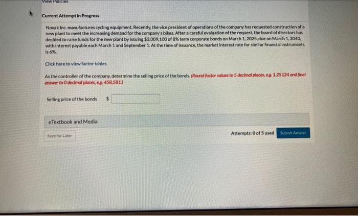 View Policies
Current Attempt in Progress
Novak Inc. manufactures cycling equipment. Recently, the vice president of operations of the company has requested construction of a
new plant to meet the increasing demand for the company's bikes. After a careful evaluation of the request, the board of directors has
decided to raise funds for the new plant by issuing $3,009,100 of 8% term corporate bonds on March 1, 2025, due on March 1, 2040,
with interest payable each March 1 and September 1. At the time of issuance, the market interest rate for similar financial instruments
is 6%.
Click here to view factor tables.
As the controller of the company, determine the selling price of the bonds. (Round factor values to 5 decimal places, eg. 1.25124 and final
answer to O decimal places, eg 458,581)
Selling price of the bonds $
eTextbook and Media
Save for Later
Attempts: 0 of 5 used Submit Answer