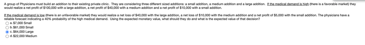 A group of Physicians must build an addition to their existing private clinic. They are considering three different sized additions: a small addition, a medium addition and a large addition. If the medical demand is high (there is a favorable market) they
would realize a net profit of $100,000 with a large addition, a net profit of $40,000 with a medium addition and a net profit of $10,000 with a small addition.
If the medical demand is low (there is an unfavorable market) they would realize a net loss of $40,000 with the large addition, a net loss of $10,000 with the medium addition and a net profit of $5,000 with the small addition. The physicians have a
reliable forecast indicating a 40% probability of the high medical demand. Using the expected monetary value, what should they do and what is the expected value of that decision?
a. $7,000 Small
b. $61,000 Small
c. $64,000 Large
d. $22,000 Medium