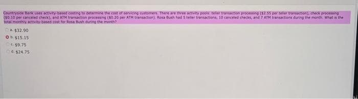 Countryside Bank uses activity-based costing to determine the cost of servicing customers. There are three activity pools: teller transaction processing ($2.55 per teller transaction), check processing
(50.10 per canceled check), and ATM transaction processing (50.20 per ATM transaction). Rosa Bush had 5 teller transactions, 10 canceled checks, and 7 ATM transactions during the month. What is the
total monthly activity-based cost for Rosa Bush during the month?
a $32.90
O b. $15.15
$9.75
4 $24.75