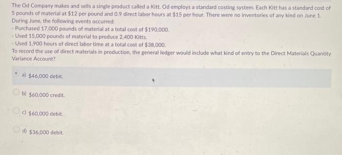The Od Company makes and sells a single product called a Kitt. Od employs a standard costing system. Each Kitt has a standard cost of
5 pounds of material at $12 per pound and 0.9 direct labor hours at $15 per hour. There were no inventories of any kind on June 1.
During June, the following events occurred:
- Purchased 17,000 pounds of material at a total cost of $190,000.
- Used 15,000 pounds of material to produce 2,400 Kitts.
- Used 1,900 hours of direct labor time at a total cost of $38,000.
To record the use of direct materials in production, the general ledger would include what kind of entry to the Direct Materials Quantity
Variance Account?
a) $46,000 debit.
b) $60,000 credit.
c) $60,000 debit.
d) $36.000 debit.