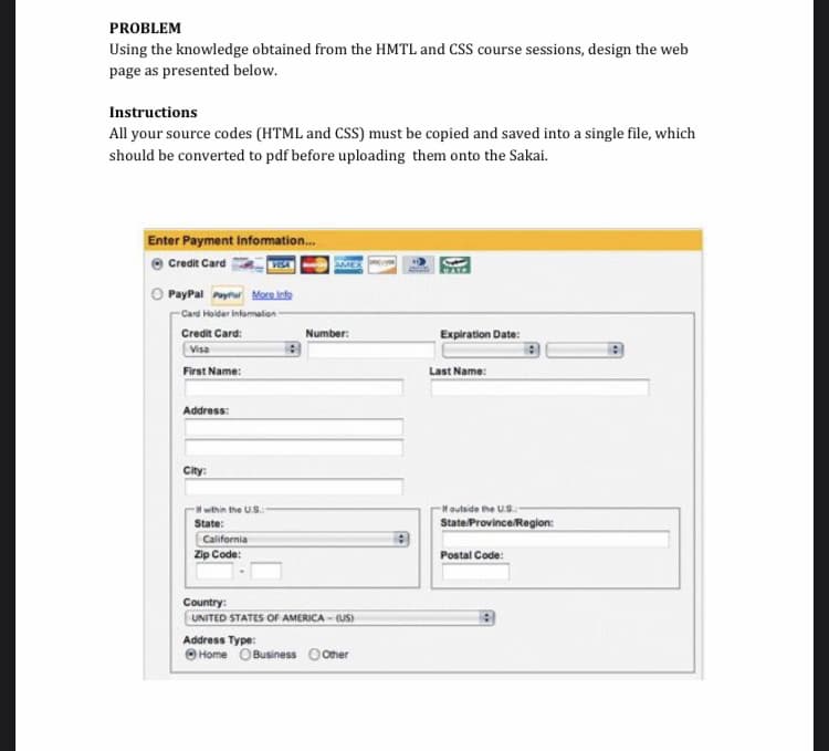 PROBLEM
Using the knowledge obtained from the HMTL and CSS course sessions, design the web
page as presented below.
Instructions
All your source codes (HTML and CSS) must be copied and saved into a single file, which
should be converted to pdf before uploading them onto the Sakai.
Enter Payment Infomation.
Credit Card
AMEX
O PayPal Pyrur Marainte
-Card Hoider Infomalion
Credit Card:
Number:
Expiration Date:
Visa
First Name:
Last Name:
Address:
City:
within the U.S.
Houtside he US:
State ProvinceRegion:
State:
California
Zip Code:
Postal Code:
Country:
UNITED STATES OF AMERICA - (US)
Address Type:
O Home O Business Oother
