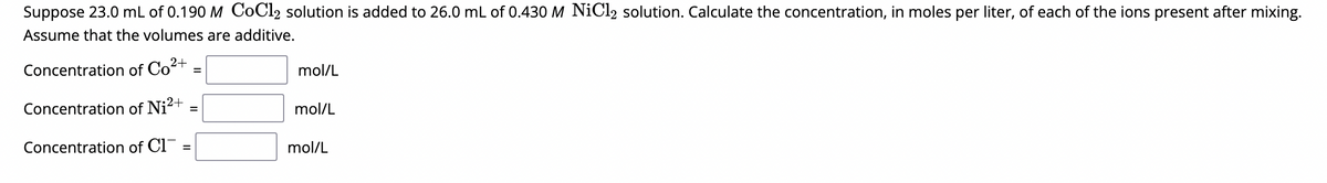 Suppose 23.0 mL of 0.190 M CoCl₂ solution is added to 26.0 mL of 0.430 M NiCl₂ solution. Calculate the concentration, in moles per liter, of each of the ions present after mixing.
Assume that the volumes are additive.
2+
Concentration of Co²
Concentration of Ni²+
Concentration of Cl
=
=
mol/L
mol/L
mol/L