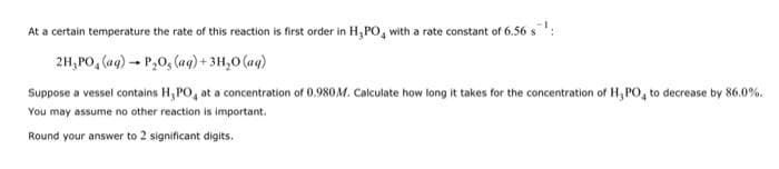 At a certain temperature the rate of this reaction is first order in H₂PO4 with a rate constant of 6.56 s
2H₂PO₂ (aq) → P₂O, (aq) + 3H₂O (aq)
Suppose a vessel contains H,PO, at a concentration of 0.980M. Calculate how long it takes for the concentration of H₂PO4 to decrease by 86.0%.
You may assume no other reaction is important.
Round your answer to 2 significant digits.