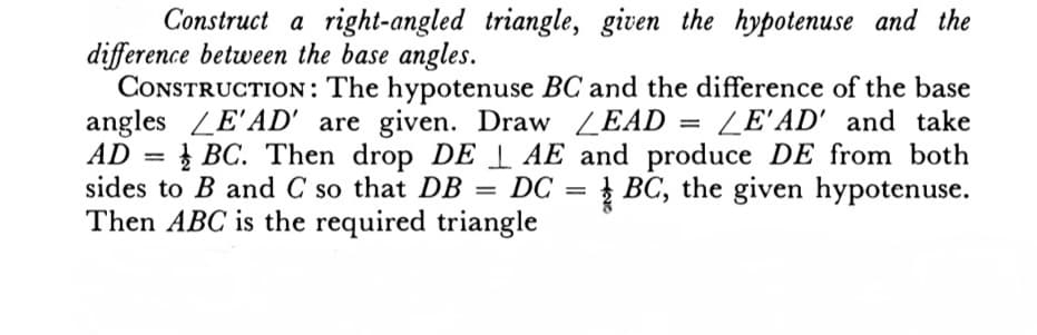 Construct a right-angled triangle, given the hypotenuse and the
difference between the base angles.
CONSTRUCTION: The hypotenuse BC and the difference of the base
angles LE'AD' are given. Draw LEAD LE'AD' and take
AD=BC. Then drop DE AE and produce DE from both
sides to B and C so that DB = DC = BC, the given hypotenuse.
Then ABC is the required triangle