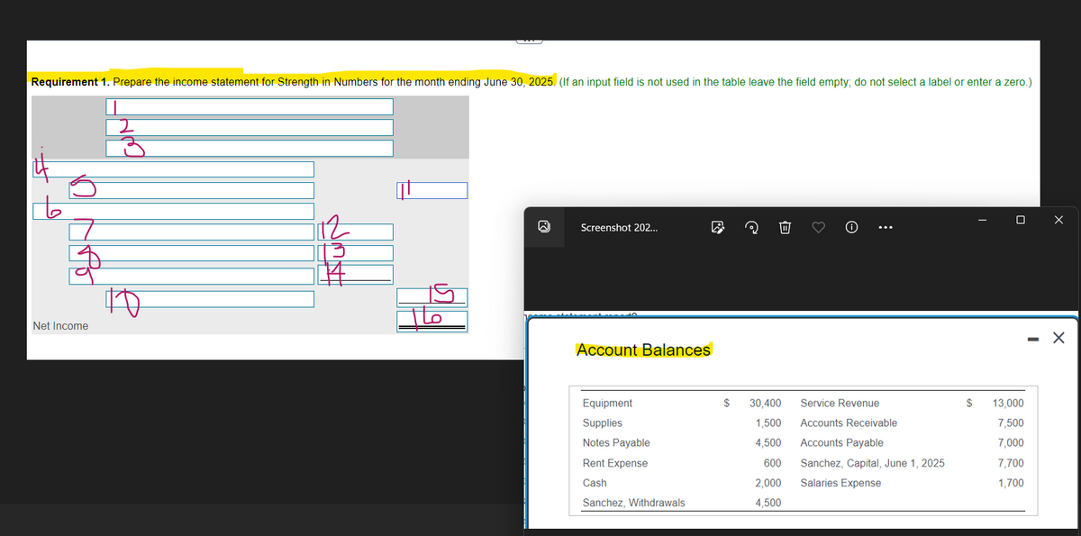 Requirement 1. Prepare the income statement for Strength in Numbers for the month ending June 30, 2025. (If an input field is not used in the table leave the field empty; do not select a label or enter a zero.)
t
$
Net Income
उ
BHM
ㄊㄋ车
15
16
Screenshot 202...
Account Balances
Equipment
Supplies
Notes Payable
Rent Expense
Cash
Sanchez, Withdrawals
@
$ 30,400
1,500
4,500
600
2.000
4,500
...
Service Revenue
Accounts Receivable
Accounts Payable
Sanchez, Capital, June 1, 2025
Salaries Expense
DX
$ 13.000
7,500
7,000
7,700
1,700
- X