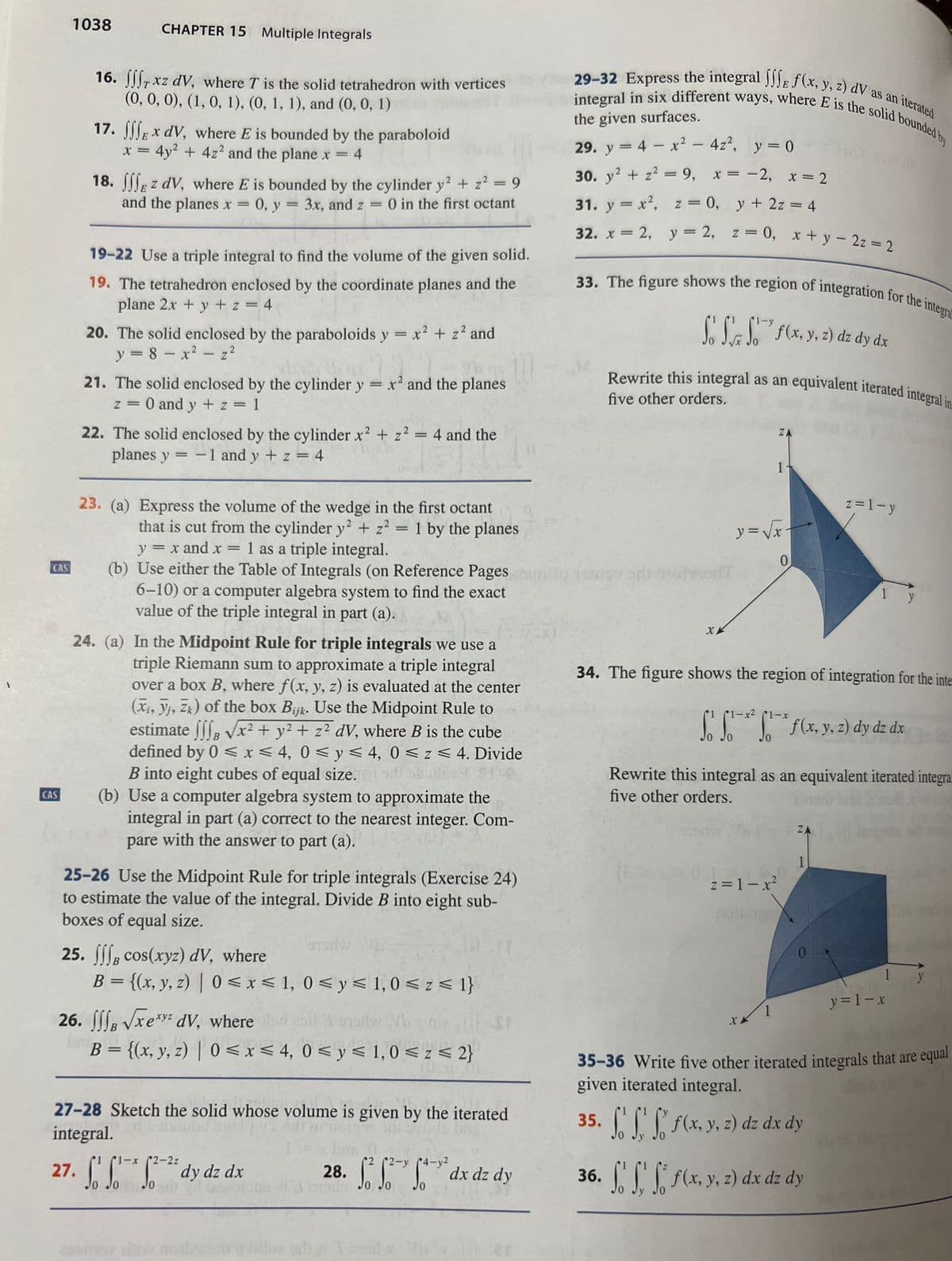 CAS
CAS
1038
CHAPTER 15 Multiple Integrals
16. f, xz dv, where T is the solid tetrahedron with vertices
(0, 0, 0), (1, 0, 1), (0, 1, 1), and (0, 0, 1)
17. Ex dV, where E is bounded by the paraboloid
x = 4y² + 4z² and the plane x
= 4
18. Ez dv, where E is bounded by the cylinder y2 + z² = 9
and the planes x = 0, y = 3x, and z
=
0 in the first octant
19-22 Use a triple integral to find the volume of the given solid.
19. The tetrahedron enclosed by the coordinate planes and the
plane 2x + y + z = 4
20. The solid enclosed by the paraboloids y = x² + z² and
y = 8 - x² = z²
21. The solid enclosed by the cylinder y
=
z = 0 and y + z = 1
x² and the planes
22. The solid enclosed by the cylinder x² + z² = 4 and the
planes y = 1 and y + z = 4
1
4 and the
23. (a) Express the volume of the wedge in the first octant
that is cut from the cylinder y² + z² = 1 by the planes
y = x and x = 1 as a triple integral.
(b) Use either the Table of Integrals (on Reference Pages
6-10) or a computer algebra system to find the exact
value of the triple integral in part (a).
24. (a) In the Midpoint Rule for triple integrals we use a
triple Riemann sum to approximate a triple integral
over a box B, where f(x, y, z) is evaluated at the center
(Xi, yi, Zk) of the box Bijk. Use the Midpoint Rule to
estimate fff √√x² + y² + z² dV, where B is the cube
defined by 0 ≤ x ≤ 4, 0≤ y ≤ 4, 0≤z≤ 4. Divide
B into eight cubes of equal size.
(b) Use a computer algebra system to approximate the
integral in part (a) correct to the nearest integer. Com-
pare with the answer to part (a).
25-26 Use the Midpoint Rule for triple integrals (Exercise 24)
to estimate the value of the integral. Divide B into eight sub-
boxes of equal size.
25. fff cos(xyz) dV, where
B = {(x, y, z) | 0≤x≤ 1, 0 ≤ y ≤ 1,0 ≤ z ≤ 1}
26. B √xe dv, where dod
nad Vb
B = {(x, y, z) | 0≤x≤ 4, 0 ≤ y ≤ 1,0 ≤ z ≤ 2}
10 T
2-2z
27. f * ²² dy dz dx
Sox
Jo
List
27-28 Sketch the solid whose volume is given by the iterated
integral.
bra
28. ffdx dz dy
29-32 Express the integral JJJE f(x, y, z) dV as an iterated
integral in six different ways, where E is the solid bounded by
the given surfaces.
29. y = 4x² - 4z², y = 0
30. y² + z² = 9, x = -2, x = 2
31. y = x², z = 0, y + 2z = 4
32. x = 2, y = 2, z = 0, x + y2z = 2
33. The figure shows the region of integration for the integral
So S Sof(x, y, z) dz dy dx
M
Rewrite this integral as an equivalent iterated integral in
five other orders.
shxis oris anotant
XX
35.
(8P13
ZA
1-
y=√√√x-
34. The figure shows the region of integration for the inte
(1-x² (1-x
So f*²1* f(x, y, z) dy dz dx
JO
z=1-x²
1
0
Rewrite this integral as an equivalent iterated integral
five other orders.
ZA
1
z=1-y
0
1 y
So f' f f(x, y, z) dz dx dy
36. f' f f f(x, y, z) dx dz dy
y = 1- x
35-36 Write five other iterated integrals that are equal
given iterated integral.
1 y