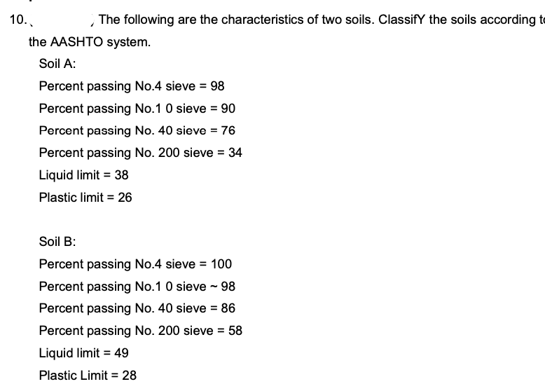 10..
, The following are the characteristics of two soils. ClassifY the soils according te
the AASHTO system.
Soil A:
Percent passing No.4 sieve = 98
Percent passing No.1 0 sieve = 90
Percent passing No. 40 sieve = 76
Percent passing No. 200 sieve = 34
Liquid limit = 38
Plastic limit = 26
Soil B:
Percent passing No.4 sieve = 100
Percent passing No.1 0 sieve - 98
Percent passing No. 40 sieve = 86
Percent passing No. 200 sieve = 58
Liquid limit = 49
Plastic Limit = 28
