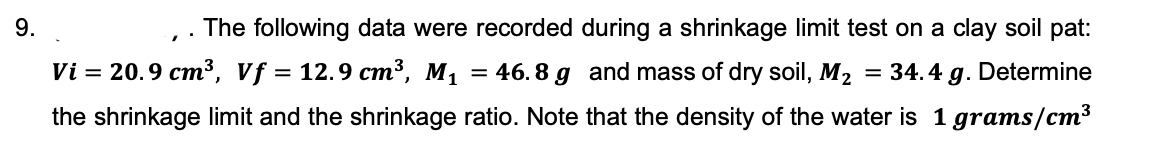 9.
The following data were recorded during a shrinkage limit test on a clay soil pat:
Vi = 20.9 cm³3, Vf = 12.9 cm³, M1
46. 8 g and mass of dry soil, M2
= 34.4 g. Determine
the shrinkage limit and the shrinkage ratio. Note that the density of the water is 1 grams/cm³
