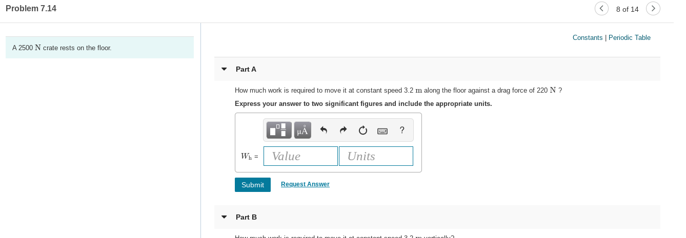 Problem 7.14
8 of 14
Constants | Periodic Table
A 2500 N crate rests on the floor.
Part A
How much work is required to move it at constant speed 3.2 m along the floor against a drag force of 220 N ?
Express your answer to two significant figures and include the appropriate units.
HẢ
Wh =
Value
Units
Submit
Request Answer
Part B
eneed 22muerlieel
