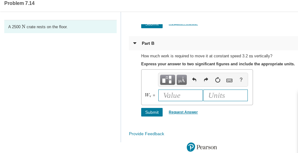 Problem 7.14
A 2500 N crate rests on the floor.
Part B
How much work is required to move it at constant speed 3.2 m vertically?
Express your answer to two significant figures and include the appropriate units.
HA
W, =
Value
Units
Submit
Request Answer
Provide Feedback
P Pearson
