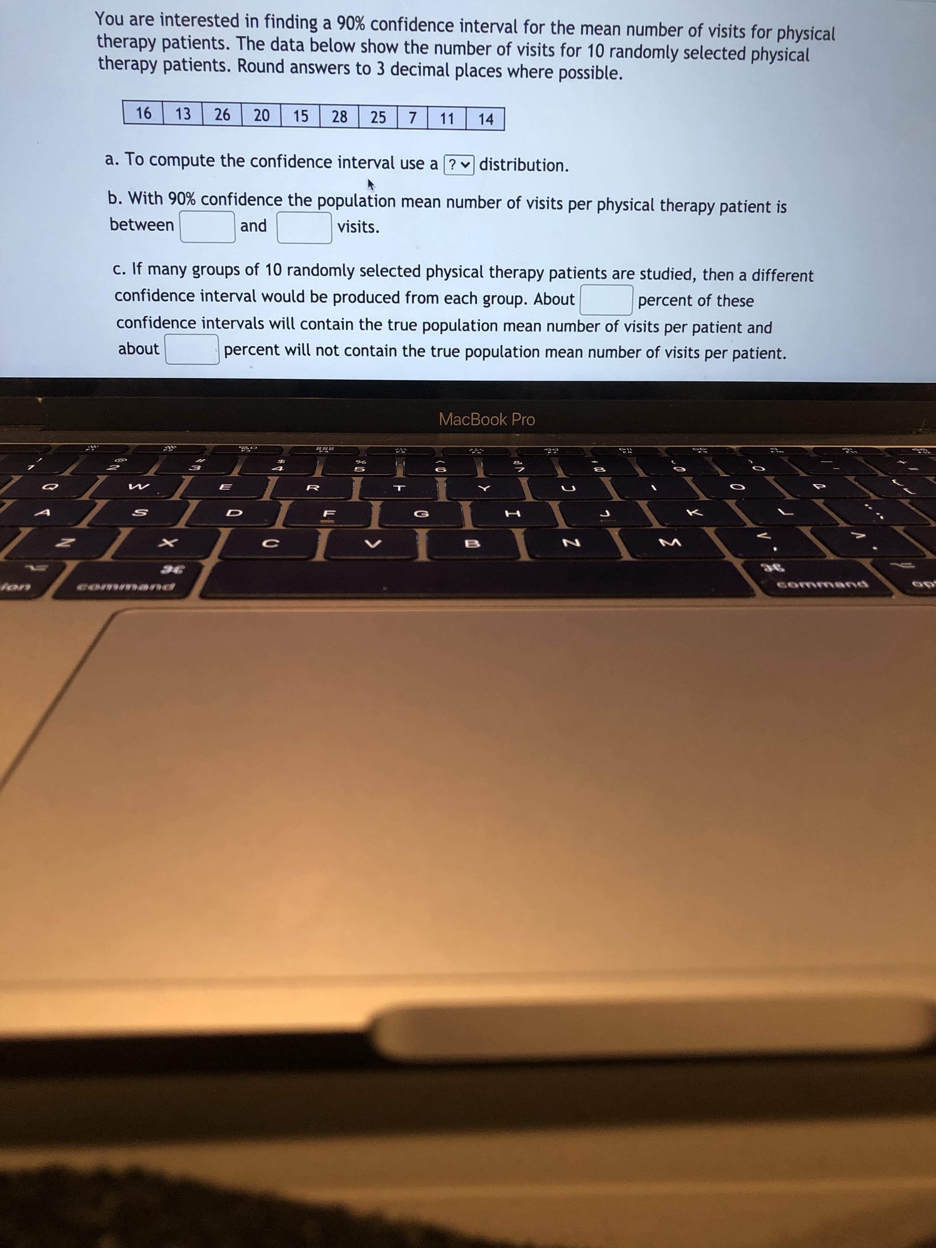 You are interested in finding a 90% confidence interval for the mean number of visits for physical
cherapy patients. The data below show the number of visits for 10 randomly selected physical
therapy patients. Round answers to 3 decimal places where possible.
16
13
26
20
15
28
25
7
11
14
a. To compute the confidence interval use a ? v distribution.
b. With 90% confidence the population mean number of visits per physical therapy patient is
between
and
visits.
c. If many groups of 10 randomly selected physical therapy patients are studied, then a different
confidence interval would be produced from each group. About
percent of these
confidence intervals will contain the true population mean number of visits per patient and
about
percent will not contain the true population mean number of visits per patient.
