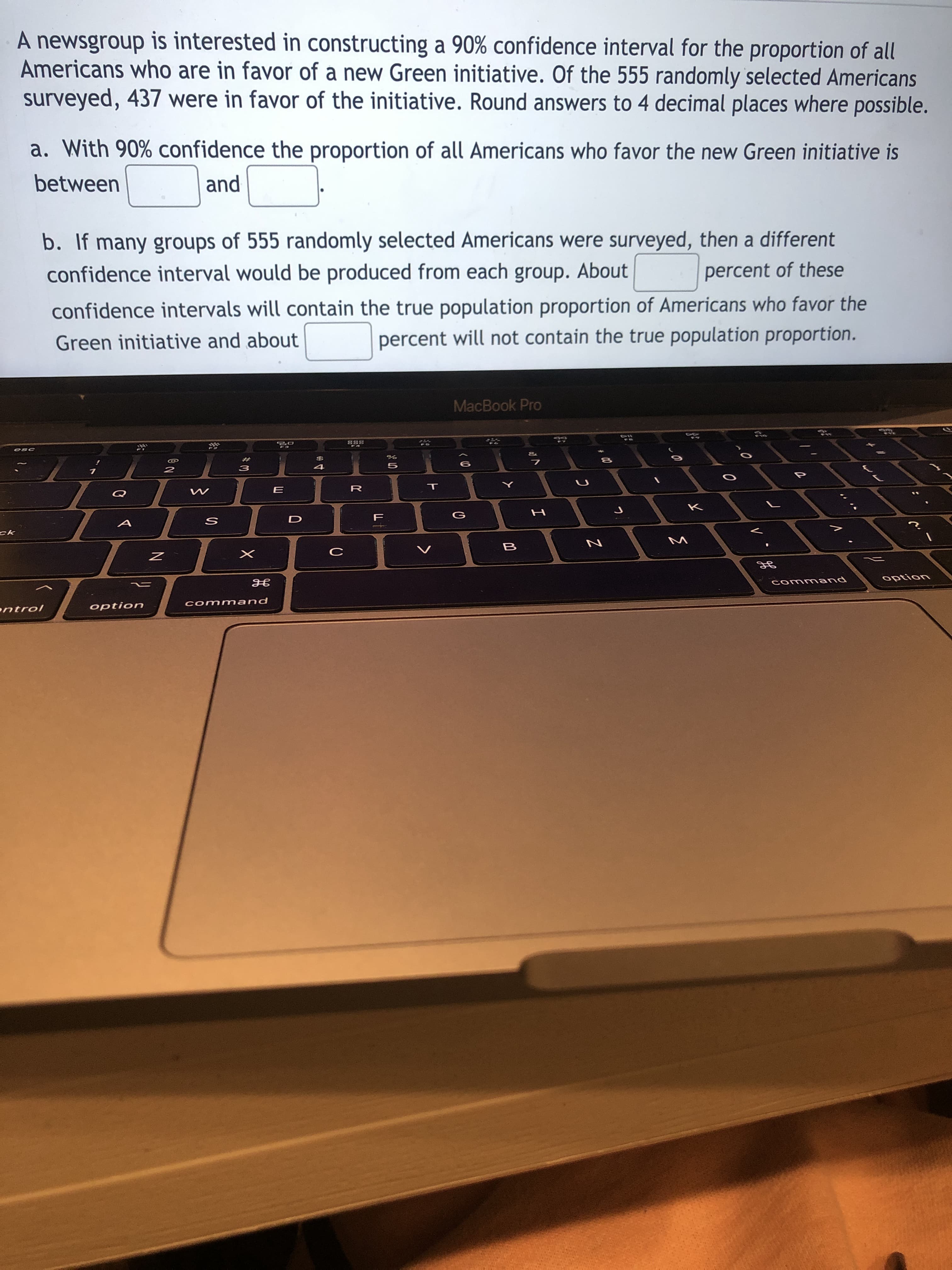 A newsgroup is interested in constructing a 90% confidence interval for the proportion of all
Americans who are in favor of a new Green initiative. Of the 555 randomly selected Americans
surveyed, 437 were in favor of the initiative. Round answers to 4 decimal places where possible.
a. With 90% confidence the proportion of all Americans who favor the new Green initiative is
between
and
b. If many groups of 555 randomly selected Americans were surveyed, then a different
confidence interval would be produced from each group. About
percent of these
confidence intervals will contain the true population proportion of Americans who favor the
percent will not contain the true population proportion.
Green initiative and about
