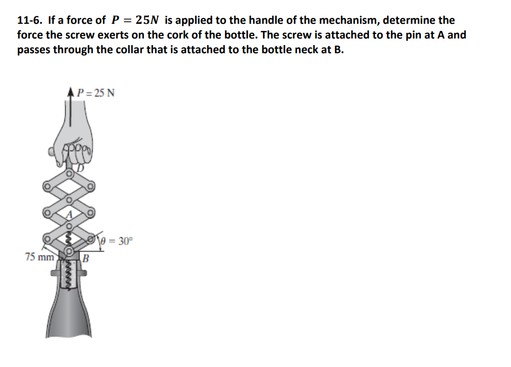 11-6. If a force of P = 25N is applied to the handle of the mechanism, determine the
force the screw exerts on the cork of the bottle. The screw is attached to the pin at A and
passes through the collar that is attached to the bottle neck at B.
75 mm
AP=25 N
oppol
i
B
0=30°