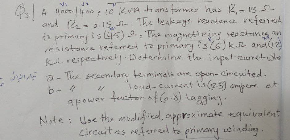 QsA 4000 |400, to KVA trans former has R=13 SL
and R2 = 0-IS2. The leakage veactance referred
to primary is (4s), The magnetizing reactancg an
re'sistance reterred to primary is(6)kz and(2)
Kr respectively.Deterimine the inputcurret whe
%3D
a- The secondary terminals are
b- 4
open- circuited.
load-current is(25) ampere at
factor of Co.8) lagging.
apower
Note: Use the modified, approximate equivalent
Lircuit as referred to primary winding.
