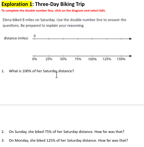 Exploration 1: Three-Day Biking Trip
To complete the double number line, click on the diagram and select Edit.
Elena biked 8 miles on Saturday. Use the double number line to answer the
questions. Be prepared to explain your reasoning.
distance (miles)
25%
50%
75%
100%
125% 150%
0%
1.
What is 100% of her Saturday distance?
2.
On Sunday, she biked 75% of her Saturday distance. How far was that?
3.
On Monday, she biked 125% of her Saturday distance. How far was that?
